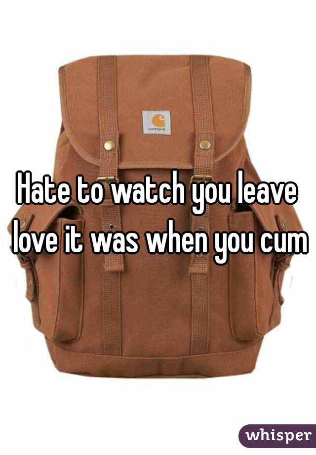 Hate to watch you leave love it was when you cum