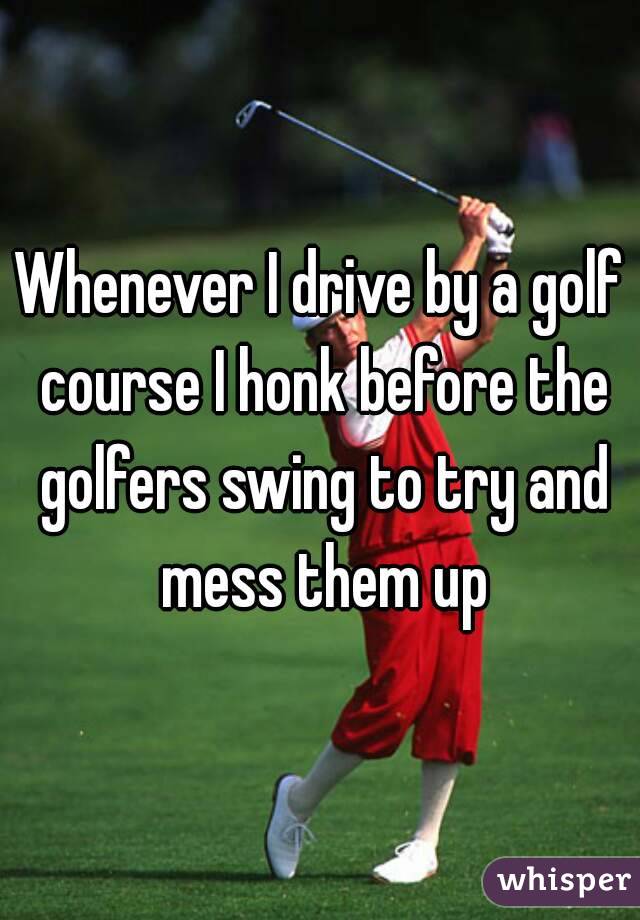 Whenever I drive by a golf course I honk before the golfers swing to try and mess them up