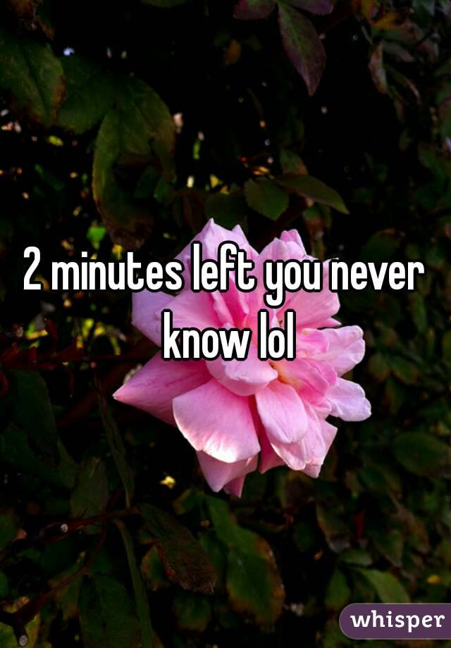 2 minutes left you never know lol