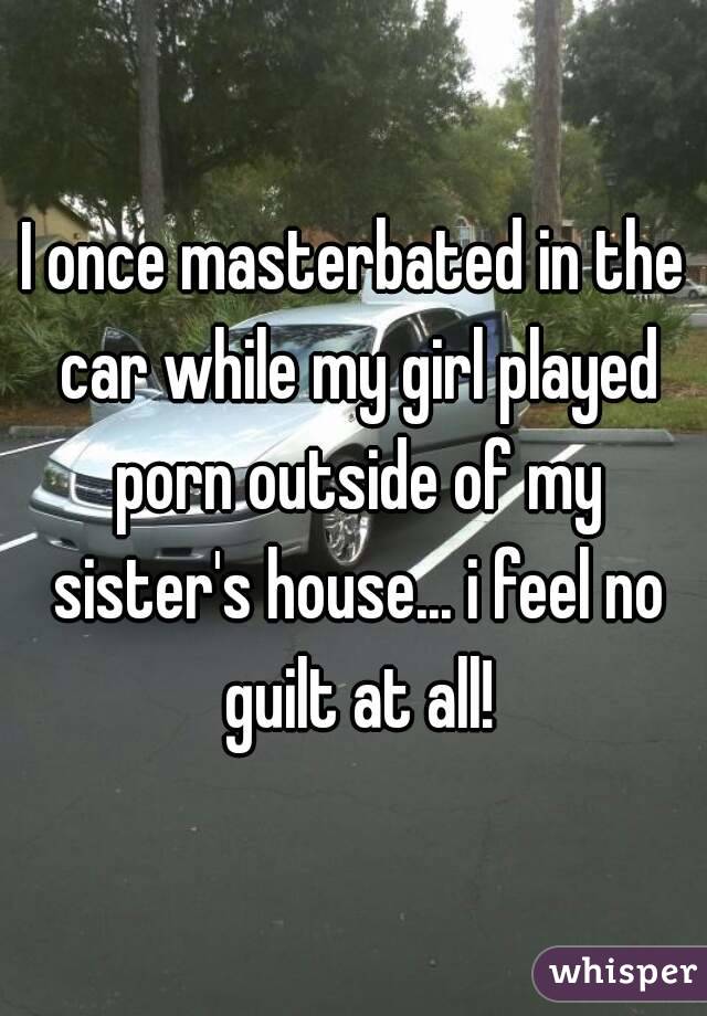 I once masterbated in the car while my girl played porn outside of my sister's house... i feel no guilt at all!