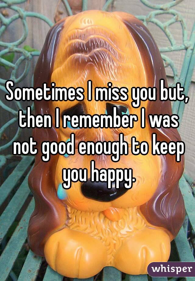 Sometimes I miss you but, then I remember I was not good enough to keep you happy.