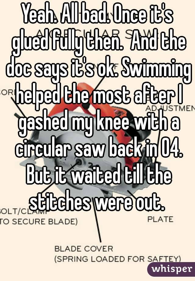 Yeah. All bad. Once it's glued fully then.  And the doc says it's ok. Swimming helped the most after I gashed my knee with a circular saw back in 04. But it waited till the stitches were out. 