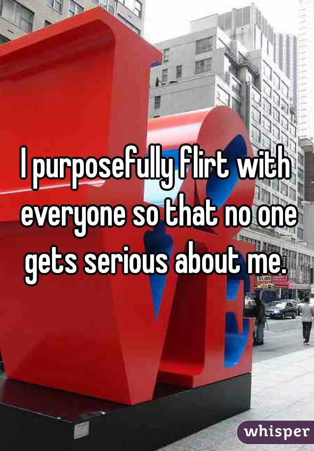 I purposefully flirt with everyone so that no one gets serious about me. 