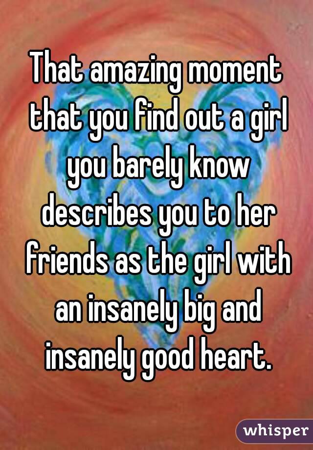 That amazing moment that you find out a girl you barely know describes you to her friends as the girl with an insanely big and insanely good heart.