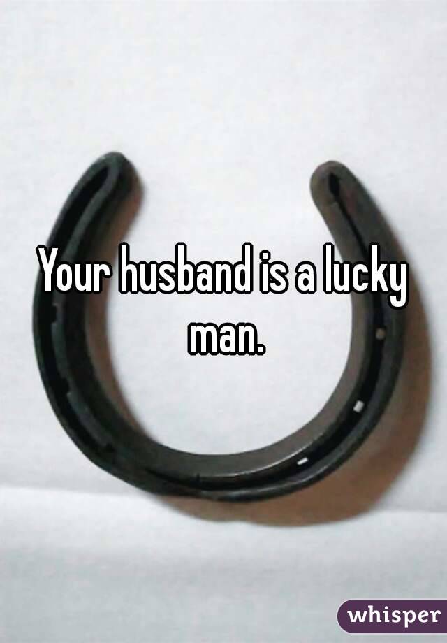 Your husband is a lucky man.