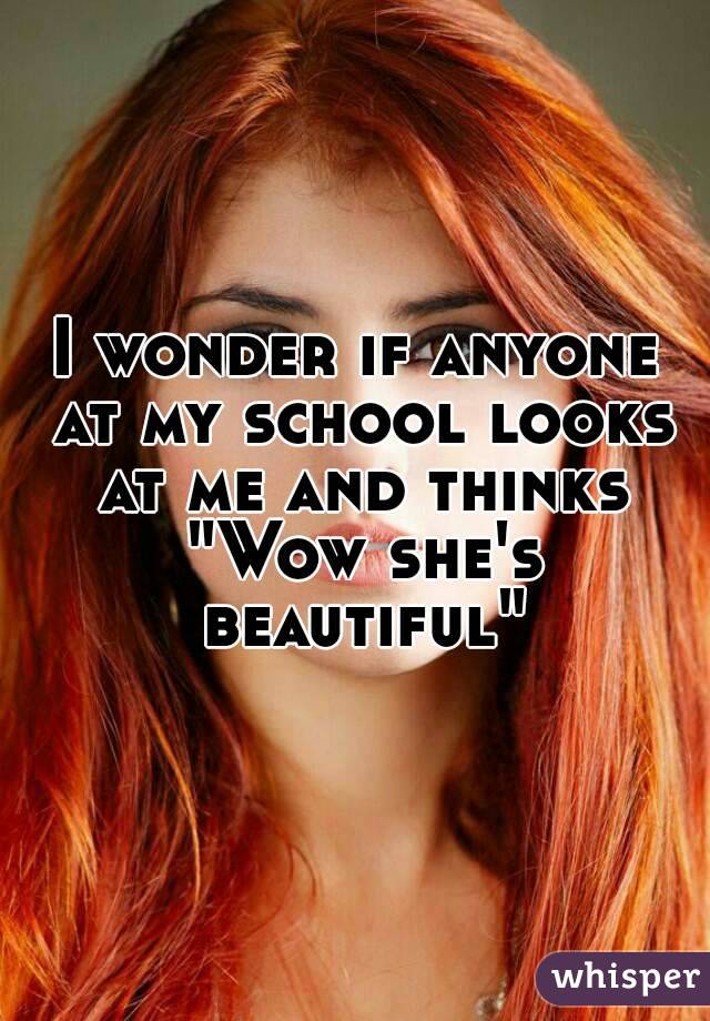 I wonder if anyone at my school looks at me and thinks "Wow she's beautiful"