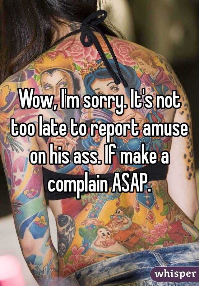 Wow, I'm sorry. It's not too late to report amuse on his ass. If make a complain ASAP. 
