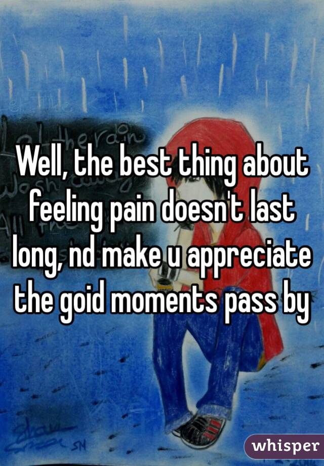 Well, the best thing about feeling pain doesn't last long, nd make u appreciate the goid moments pass by