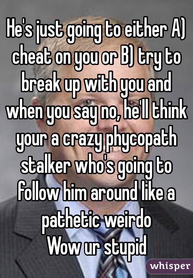 He's just going to either A) cheat on you or B) try to break up with you and when you say no, he'll think your a crazy phycopath stalker who's going to follow him around like a pathetic weirdo
Wow ur stupid