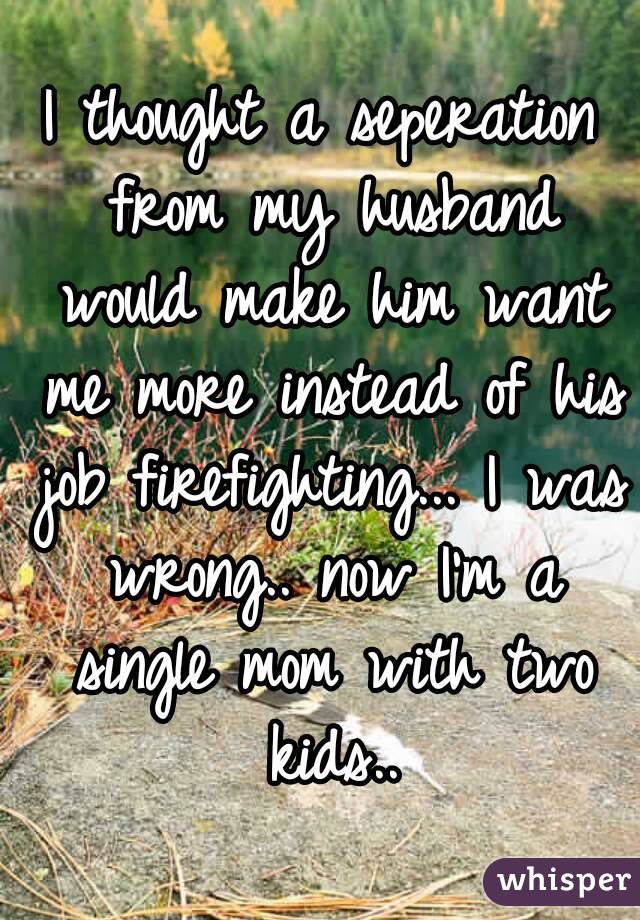 I thought a seperation from my husband would make him want me more instead of his job firefighting... I was wrong.. now I'm a single mom with two kids..