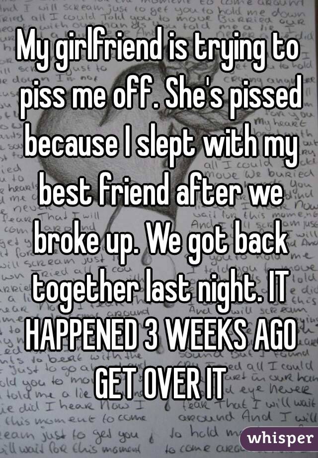 My girlfriend is trying to piss me off. She's pissed because I slept with my best friend after we broke up. We got back together last night. IT HAPPENED 3 WEEKS AGO GET OVER IT