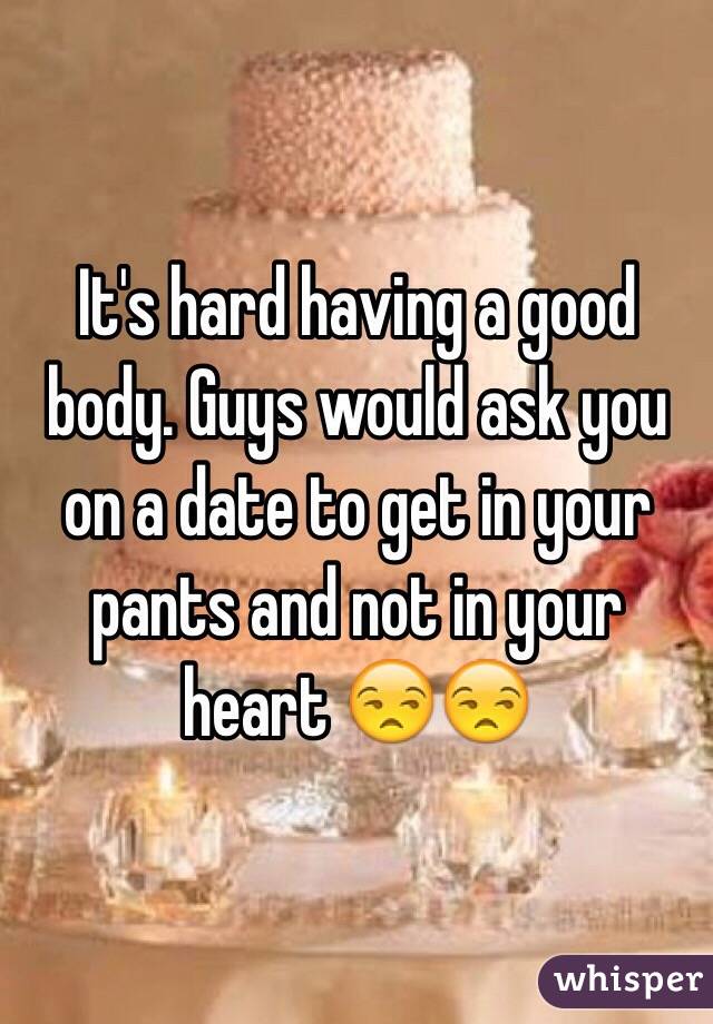 It's hard having a good body. Guys would ask you on a date to get in your pants and not in your heart 😒😒