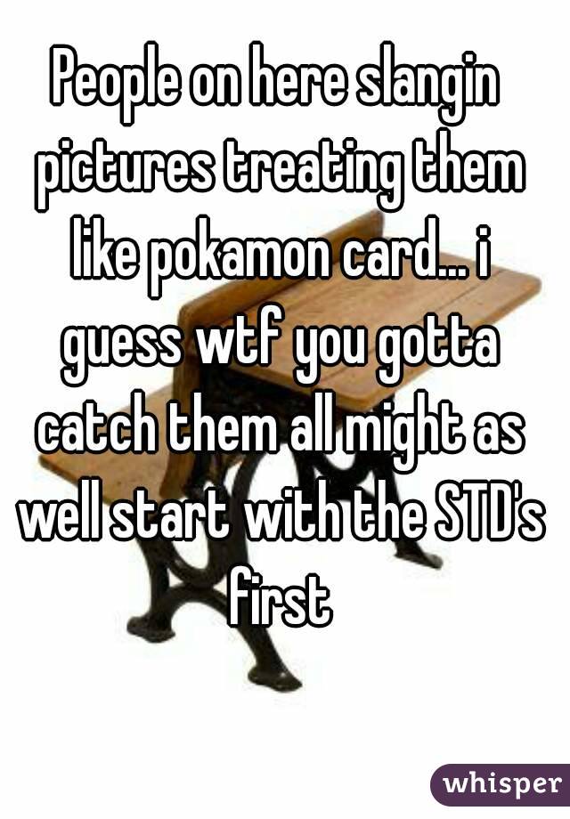 People on here slangin pictures treating them like pokamon card... i guess wtf you gotta catch them all might as well start with the STD's first