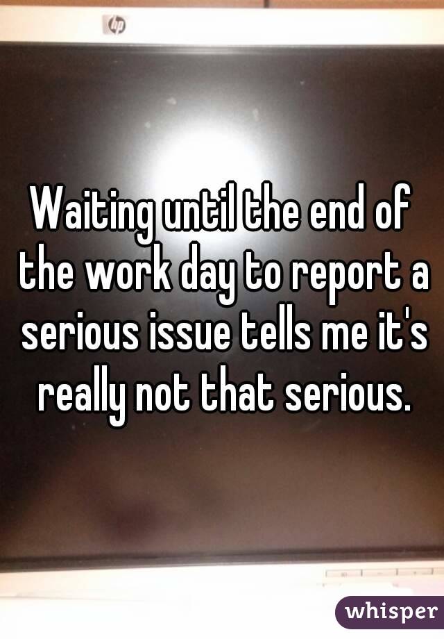Waiting until the end of the work day to report a serious issue tells me it's really not that serious.