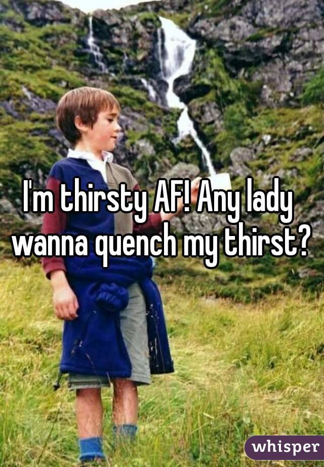 I'm thirsty AF! Any lady  wanna quench my thirst? 