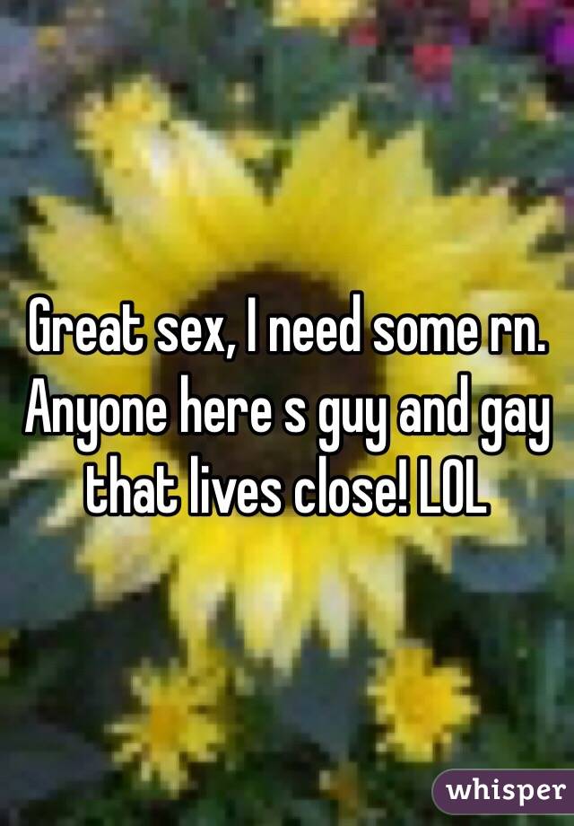 Great sex, I need some rn. Anyone here s guy and gay that lives close! LOL