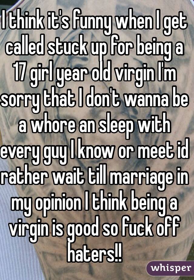 I think it's funny when I get called stuck up for being a 17 girl year old virgin I'm sorry that I don't wanna be a whore an sleep with every guy I know or meet id rather wait till marriage in my opinion I think being a virgin is good so fuck off haters!!