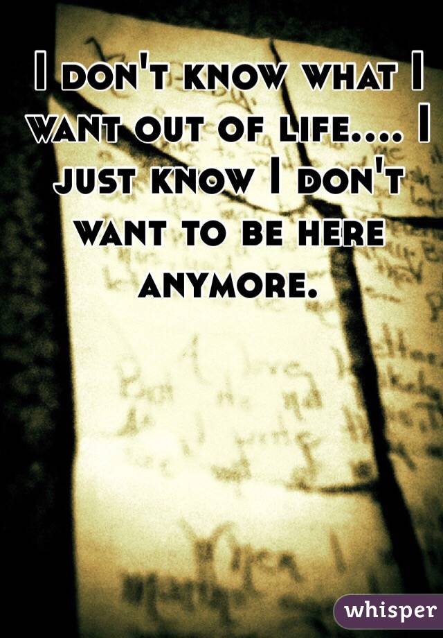 I don't know what I want out of life.... I just know I don't want to be here anymore.
