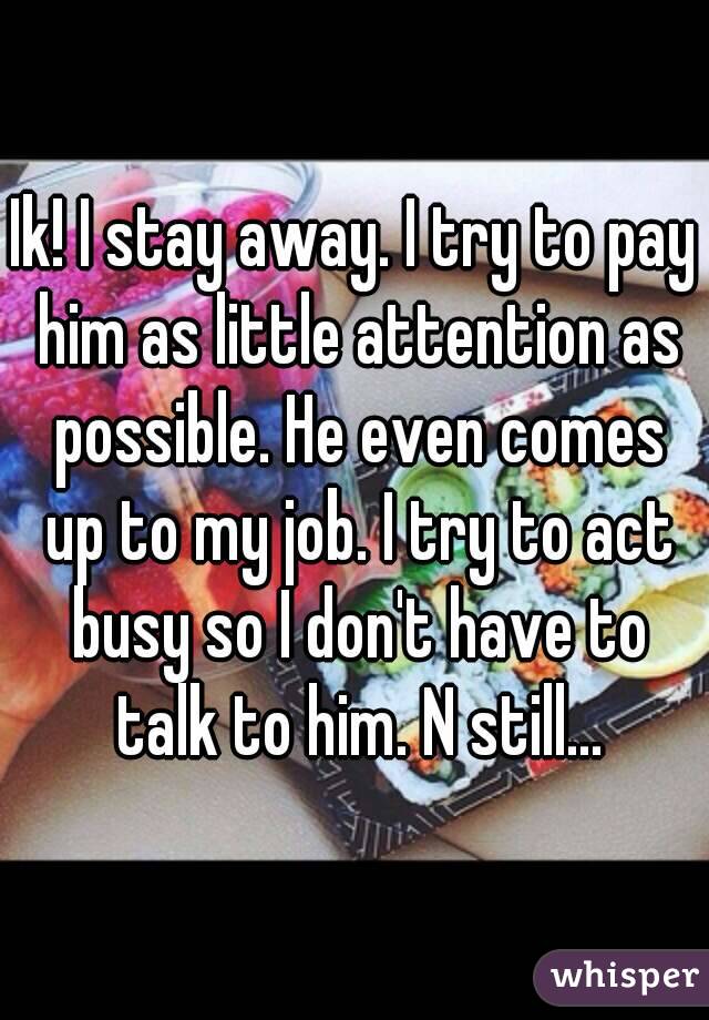 Ik! I stay away. I try to pay him as little attention as possible. He even comes up to my job. I try to act busy so I don't have to talk to him. N still...