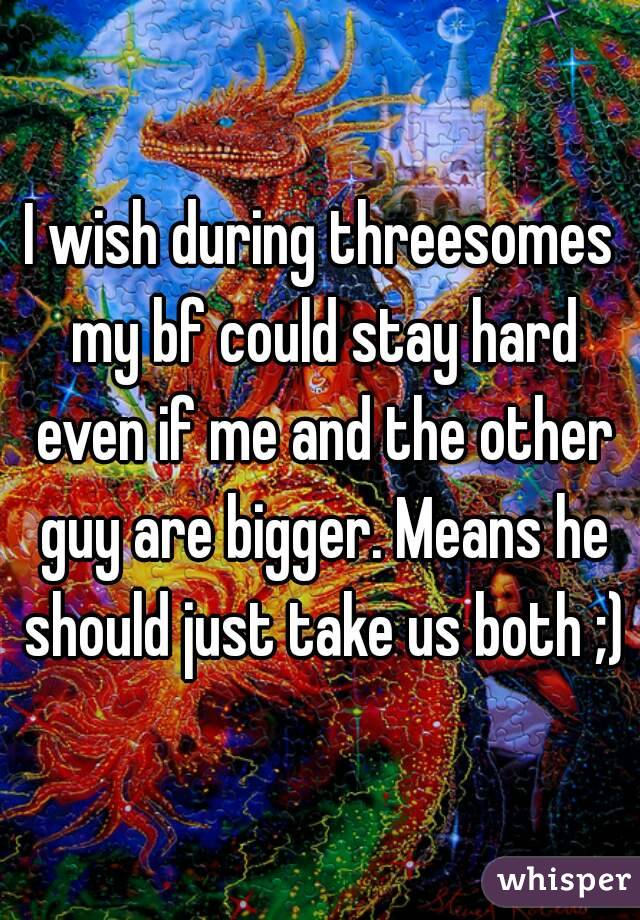 I wish during threesomes my bf could stay hard even if me and the other guy are bigger. Means he should just take us both ;)