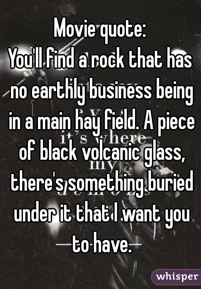 Movie quote:
You'll find a rock that has no earthly business being in a main hay field. A piece of black volcanic glass, there's something buried under it that I want you to have.