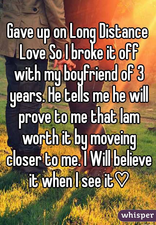 Gave up on Long Distance Love So I broke it off with my boyfriend of 3 years. He tells me he will prove to me that Iam worth it by moveing closer to me. I Will believe it when I see it♡