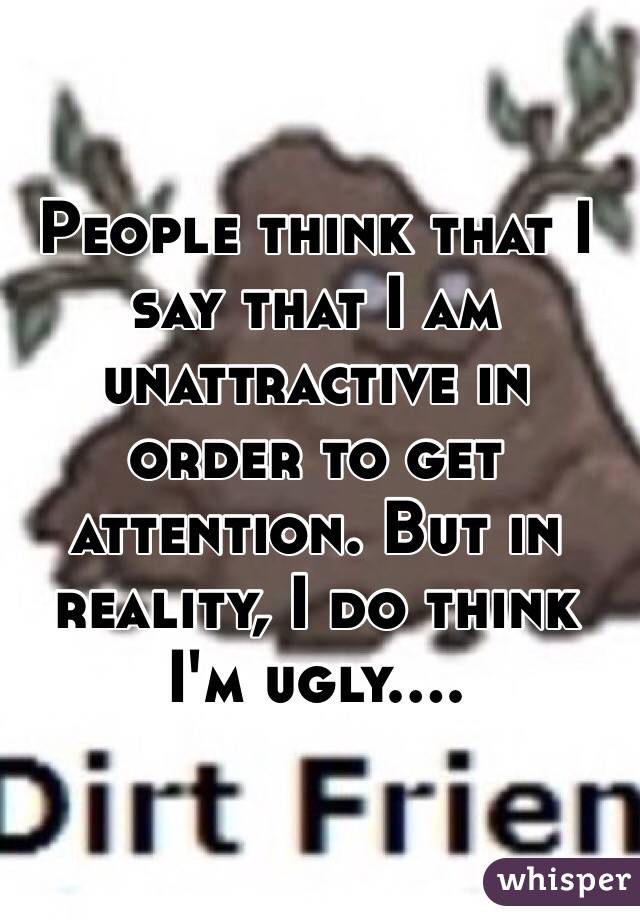People think that I say that I am unattractive in order to get attention. But in reality, I do think I'm ugly....