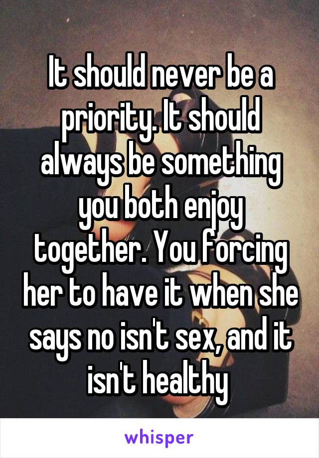 It should never be a priority. It should always be something you both enjoy together. You forcing her to have it when she says no isn't sex, and it isn't healthy 