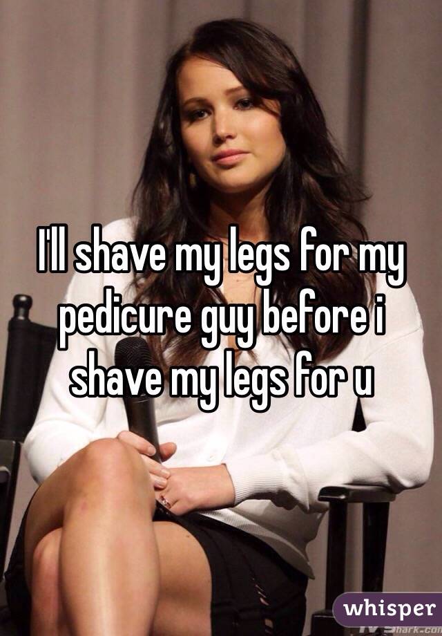 I'll shave my legs for my pedicure guy before i shave my legs for u 