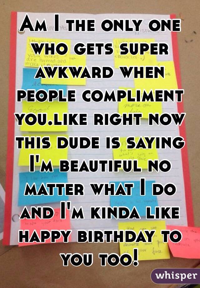 Am I the only one who gets super awkward when people compliment you.like right now this dude is saying I'm beautiful no matter what I do and I'm kinda like happy birthday to you too!