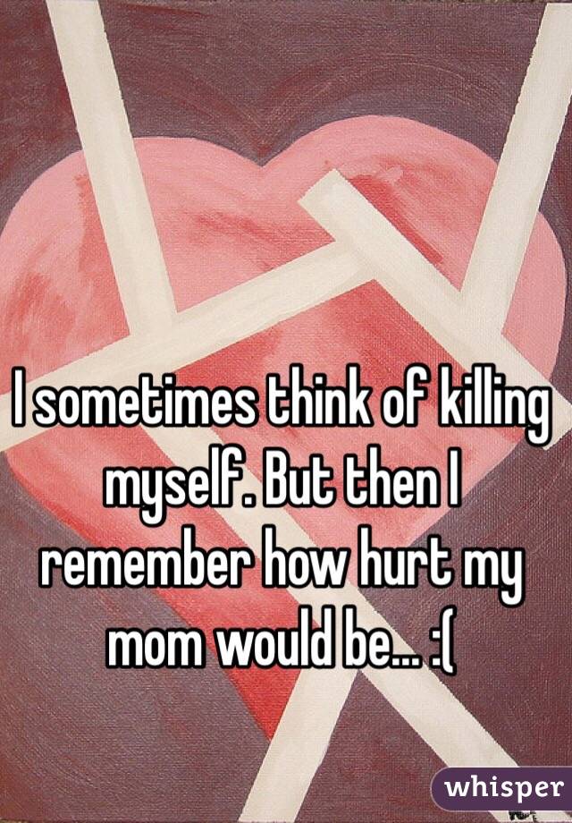 I sometimes think of killing myself. But then I remember how hurt my mom would be... :(