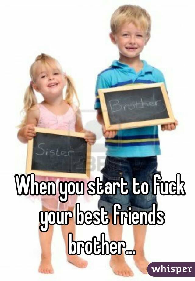 When you start to fuck your best friends brother...