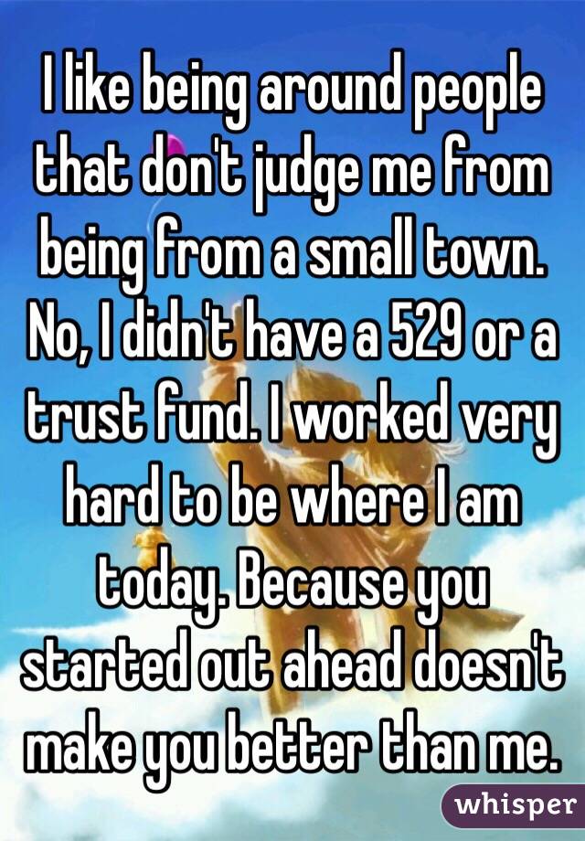 I like being around people that don't judge me from being from a small town. No, I didn't have a 529 or a trust fund. I worked very hard to be where I am today. Because you started out ahead doesn't make you better than me.