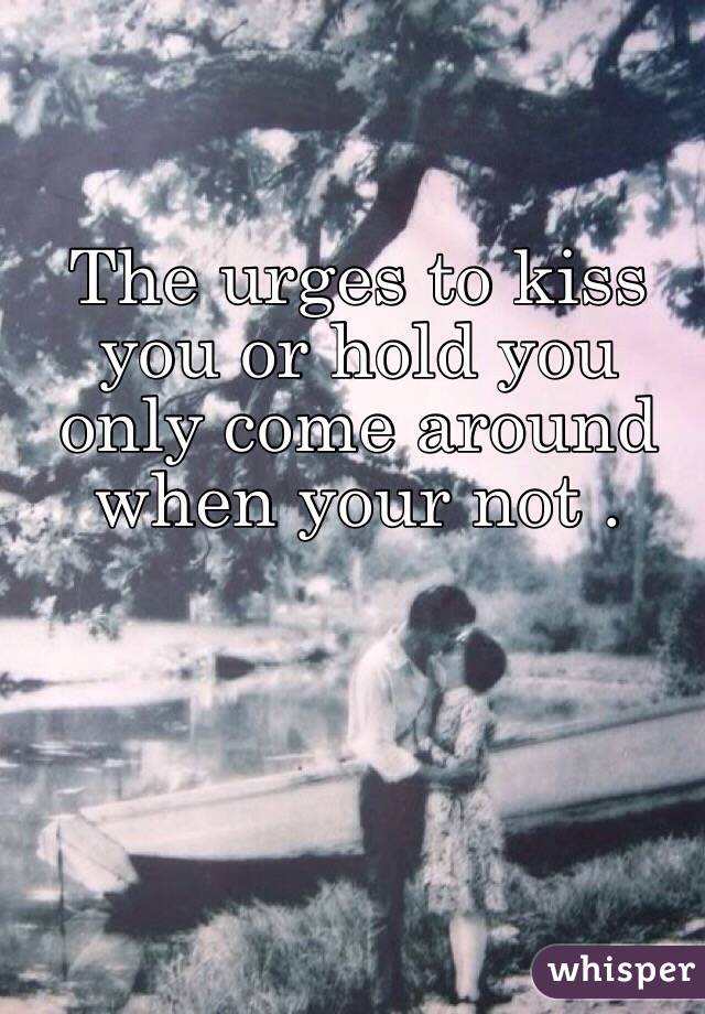 The urges to kiss you or hold you only come around when your not . 