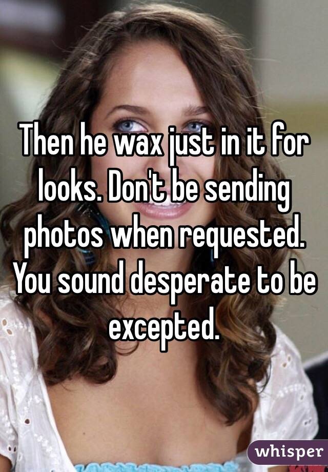Then he wax just in it for looks. Don't be sending photos when requested. You sound desperate to be excepted. 