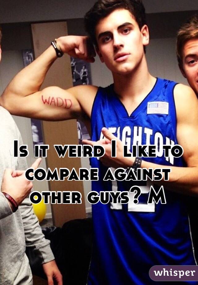 Is it weird I like to compare against other guys? M
