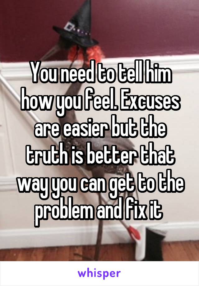 You need to tell him how you feel. Excuses are easier but the truth is better that way you can get to the problem and fix it 