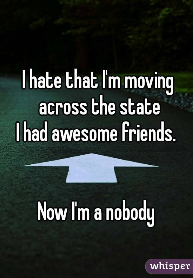 I hate that I'm moving across the state
I had awesome friends. 


Now I'm a nobody 