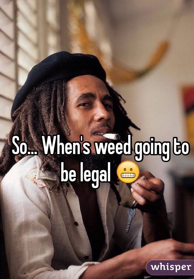 So... When's weed going to be legal 😬