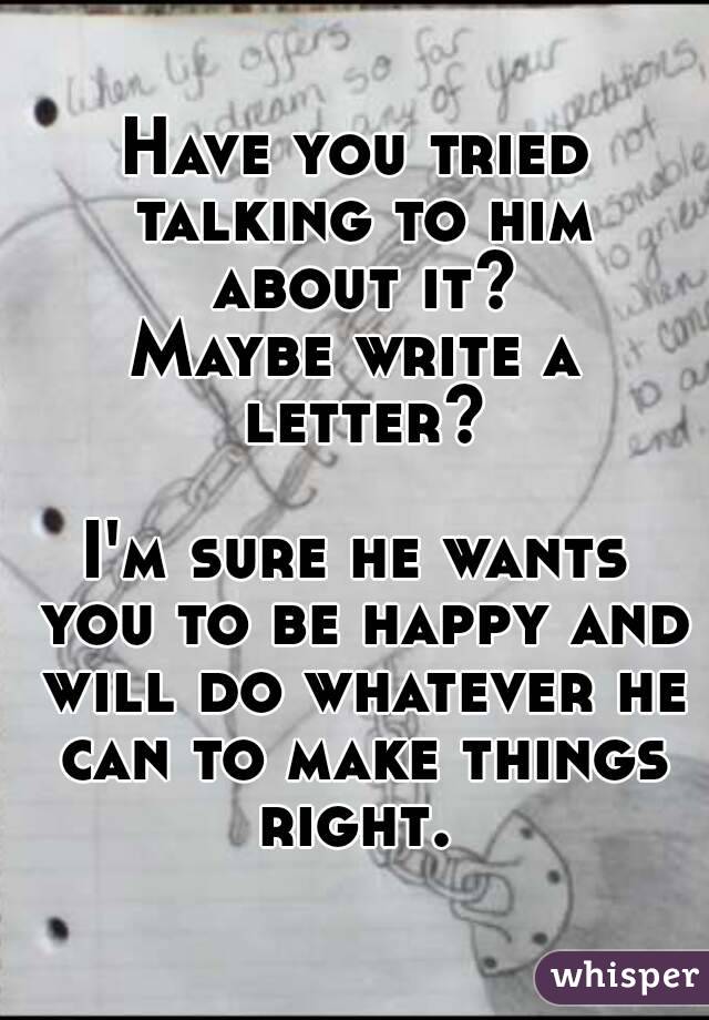 Have you tried talking to him about it?
Maybe write a letter?

I'm sure he wants you to be happy and will do whatever he can to make things right. 