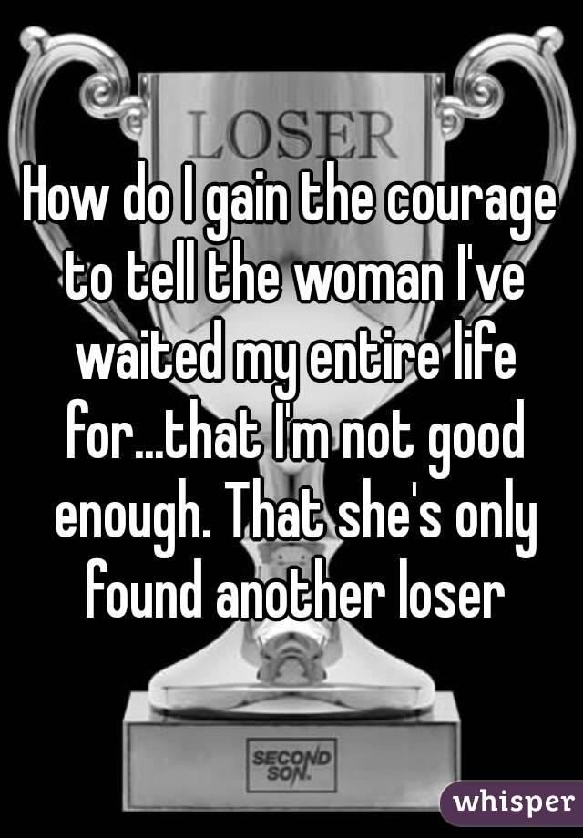 How do I gain the courage to tell the woman I've waited my entire life for...that I'm not good enough. That she's only found another loser