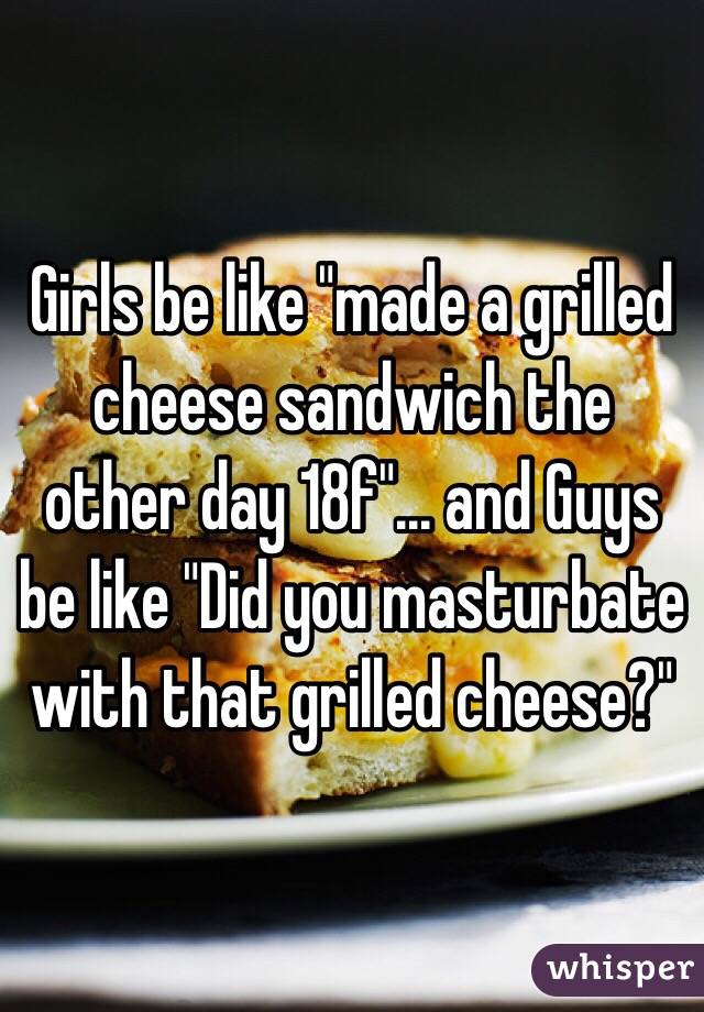 Girls be like "made a grilled cheese sandwich the other day 18f"... and Guys be like "Did you masturbate with that grilled cheese?" 