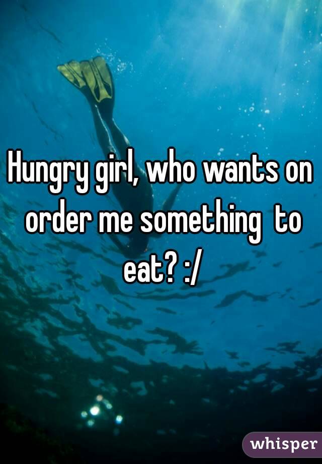 Hungry girl, who wants on order me something  to eat? :/