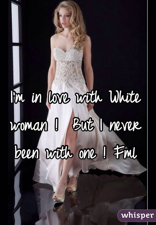 I'm in love with White woman !  But I never been with one ! Fml