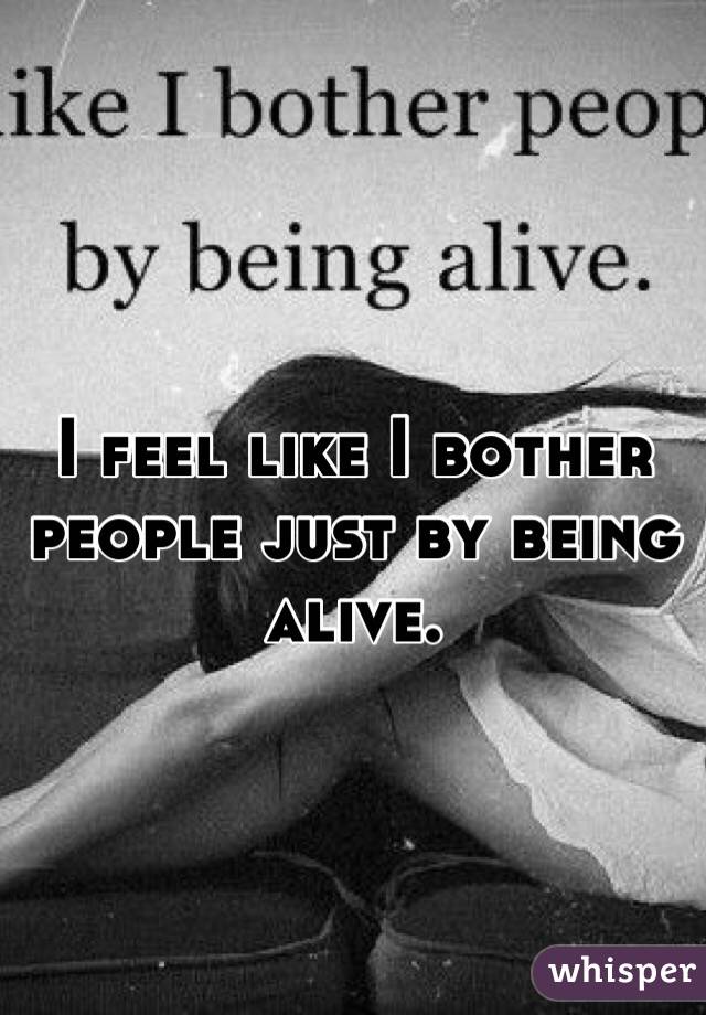 I feel like I bother people just by being alive. 