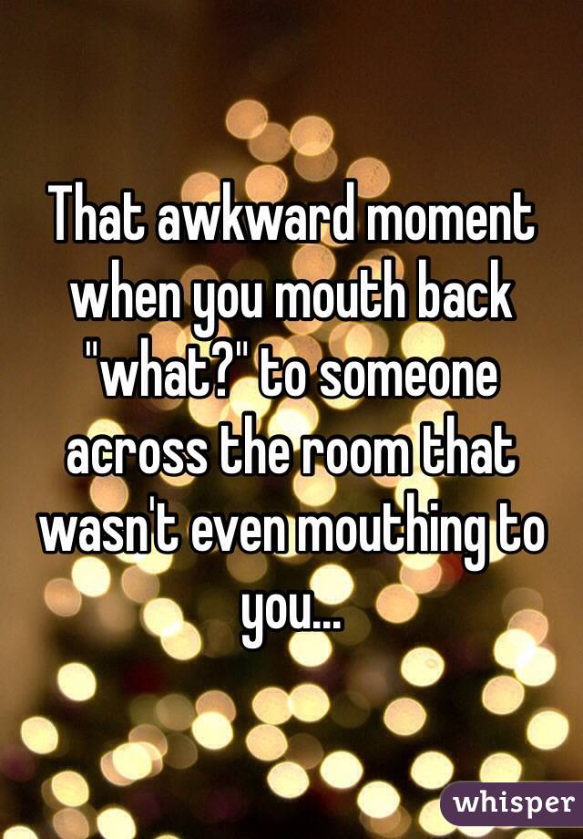 That awkward moment when you mouth back "what?" to someone across the room that wasn't even mouthing to you...