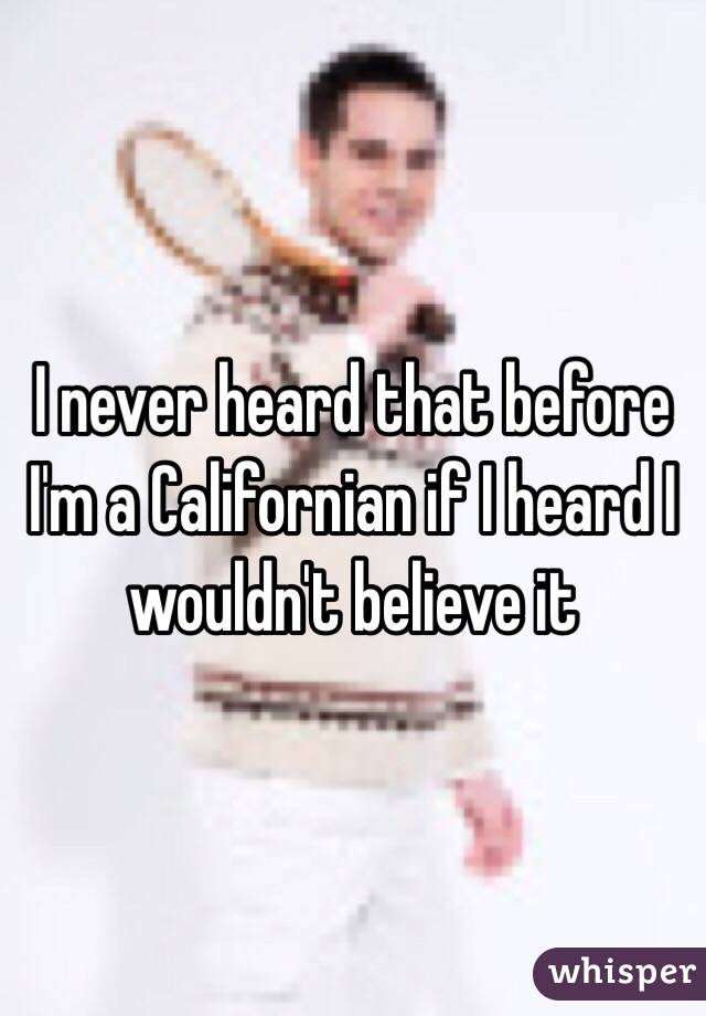 I never heard that before I'm a Californian if I heard I wouldn't believe it