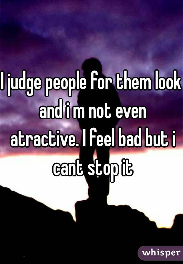 I judge people for them look and i m not even atractive. I feel bad but i cant stop it