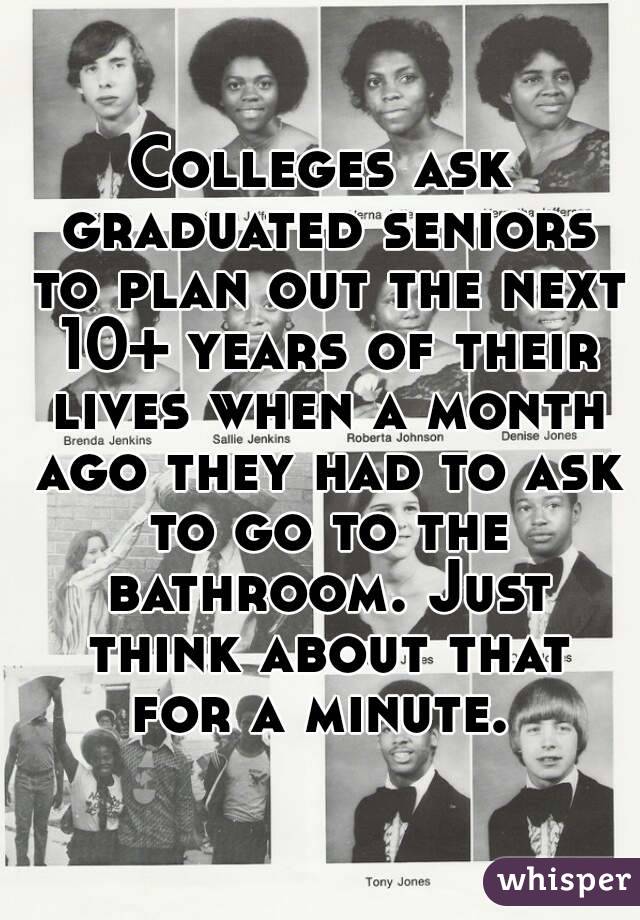 Colleges ask graduated seniors to plan out the next 10+ years of their lives when a month ago they had to ask to go to the bathroom. Just think about that for a minute. 