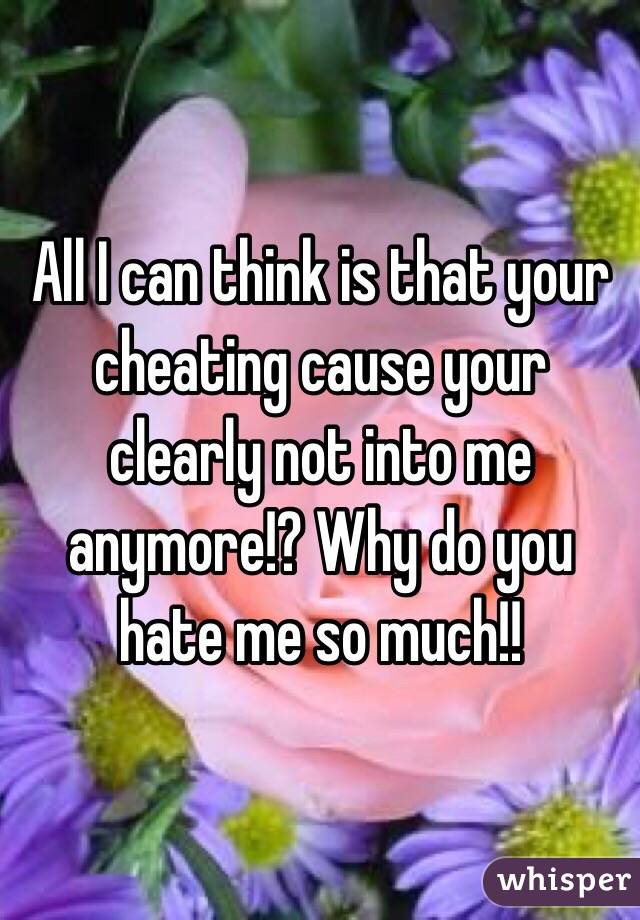 All I can think is that your cheating cause your clearly not into me anymore!? Why do you hate me so much!!